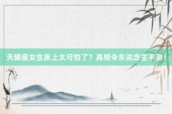天蝎座女生床上太可怕了？真相令东说念主不测！
